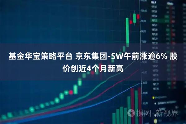 基金华宝策略平台 京东集团-SW午前涨逾6% 股价创近4个月新高