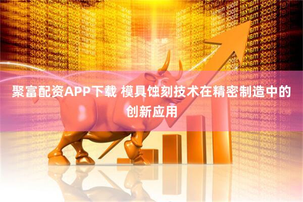 聚富配资APP下载 模具蚀刻技术在精密制造中的创新应用