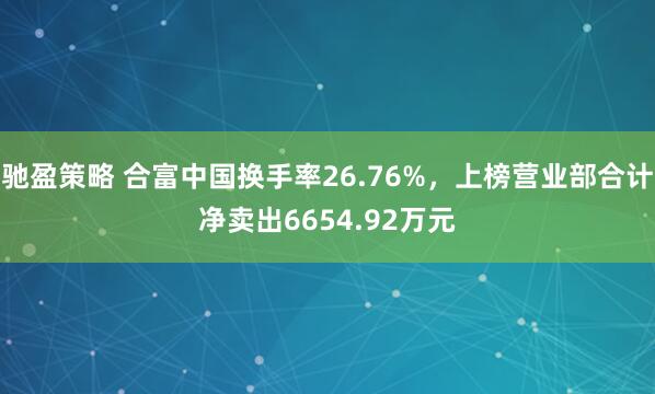 驰盈策略 合富中国换手率26.76%，上榜营业部合计净卖出6654.92万元