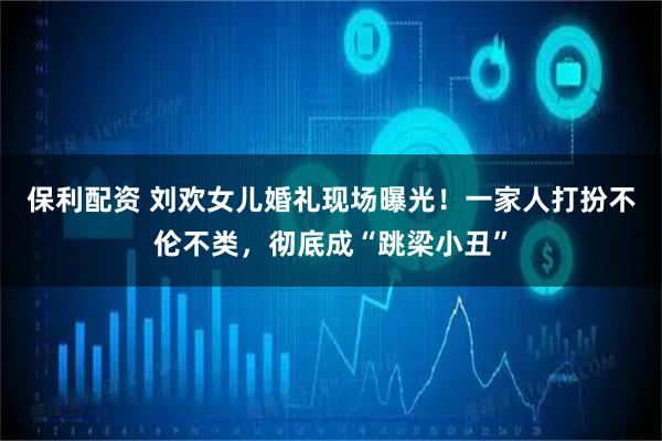 保利配资 刘欢女儿婚礼现场曝光！一家人打扮不伦不类，彻底成“跳梁小丑”