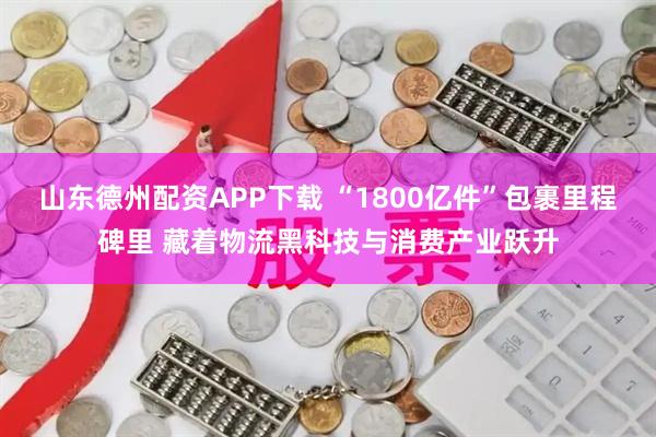 山东德州配资APP下载 “1800亿件”包裹里程碑里 藏着物流黑科技与消费产业跃升