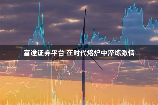 富途证券平台 在时代熔炉中淬炼激情