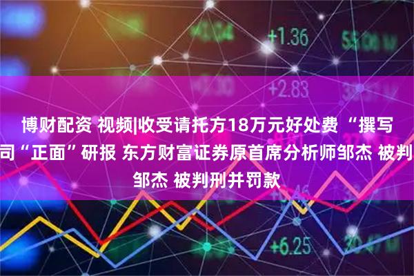博财配资 视频|收受请托方18万元好处费 “撰写”上市公司“正面”研报 东方财富证券原首席分析师邹杰 被判刑并罚款