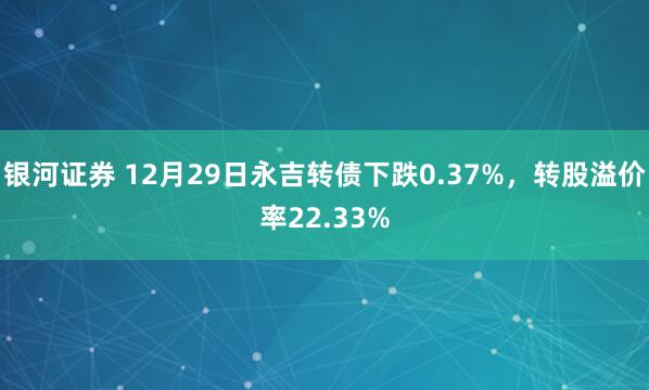 银河证券 12月29日永吉转债下跌0.37%，转股溢价率22.33%