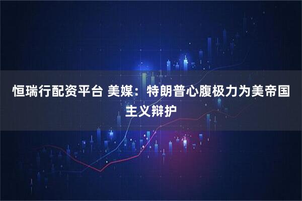 恒瑞行配资平台 美媒：特朗普心腹极力为美帝国主义辩护