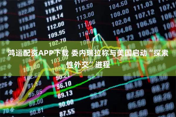 鸿运配资APP下载 委内瑞拉称与美国启动“探索性外交”进程