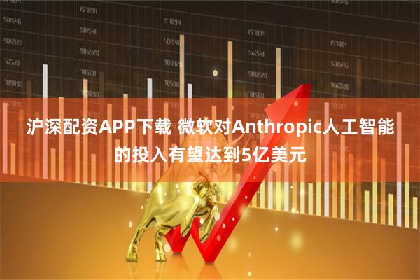 沪深配资APP下载 微软对Anthropic人工智能的投入有望达到5亿美元