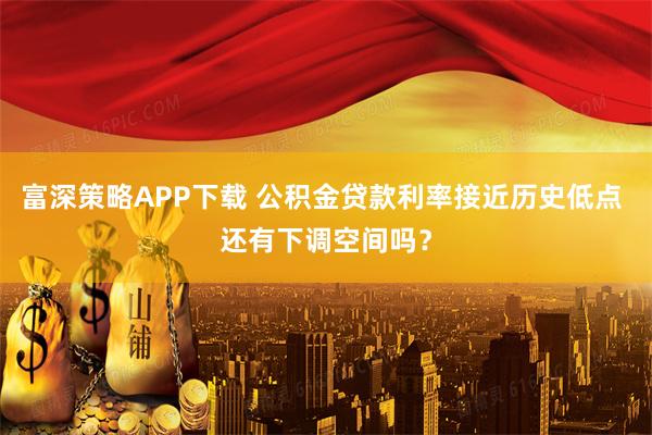 富深策略APP下载 公积金贷款利率接近历史低点 还有下调空间吗？