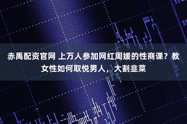 赤禹配资官网 上万人参加网红周媛的性商课？教女性如何取悦男人，大割韭菜