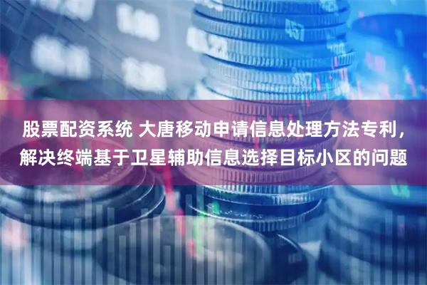 股票配资系统 大唐移动申请信息处理方法专利，解决终端基于卫星辅助信息选择目标小区的问题
