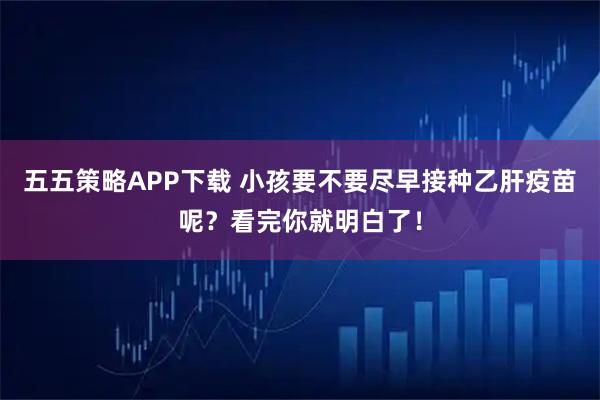五五策略APP下载 小孩要不要尽早接种乙肝疫苗呢？看完你就明白了！