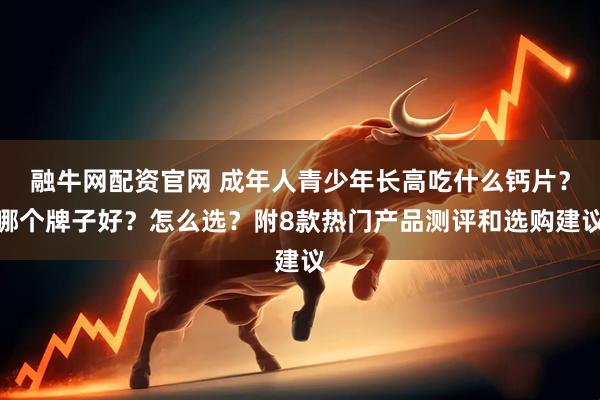 融牛网配资官网 成年人青少年长高吃什么钙片？哪个牌子好？怎么选？附8款热门产品测评和选购建议