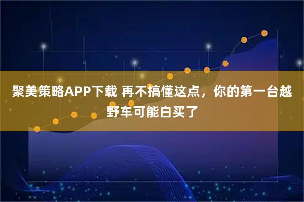 聚美策略APP下载 再不搞懂这点，你的第一台越野车可能白买了