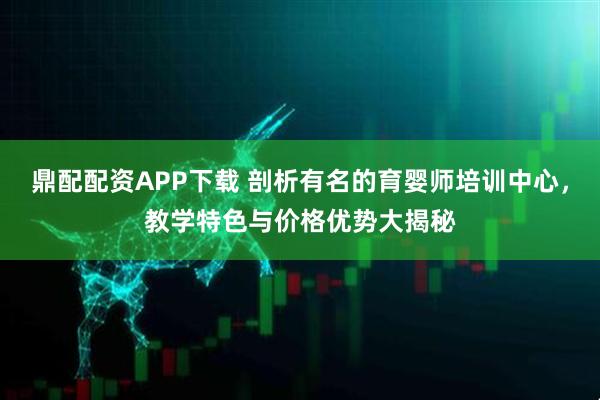 鼎配配资APP下载 剖析有名的育婴师培训中心，教学特色与价格优势大揭秘