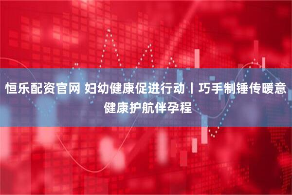 恒乐配资官网 妇幼健康促进行动丨巧手制锤传暖意 健康护航伴孕程